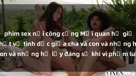 phim sex nơi công cộng Mối quan hệ giữa cha và con: Sự thật về tình dục giữa cha và con và những hệ lụy đáng sợ khi vi phạm luật pháp.