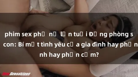 phim sex phụ nữ lớn tuổi Động phòng sex mẹ con: Bí mật tình yêu của gia đình hay phản cảm?