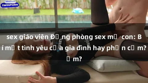 sex giáo viên Động phòng sex mẹ con: Bí mật tình yêu của gia đình hay phản cảm?