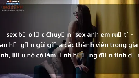 sex bạo lực Chuyện `sex anh em ruột` - Đề cập đến quan hệ gần gũi giữa các thành viên trong gia đình, liệu nó có làm ảnh hưởng đến tình cảm gia đình hay không?