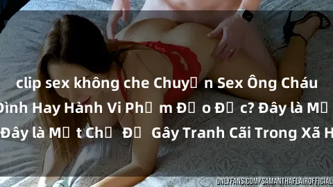 clip sex không che Chuyện Sex Ông Cháu: Mối Quan Hệ Gia Đình Hay Hành Vi Phạm Đạo Đức? Đây là Một Chủ Đề Gây Tranh Cãi Trong Xã Hội Hiện Nay.
