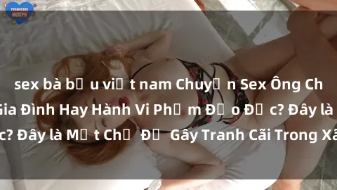 sex bà bầu việt nam Chuyện Sex Ông Cháu: Mối Quan Hệ Gia Đình Hay Hành Vi Phạm Đạo Đức? Đây là Một Chủ Đề Gây Tranh Cãi Trong Xã Hội Hiện Nay.