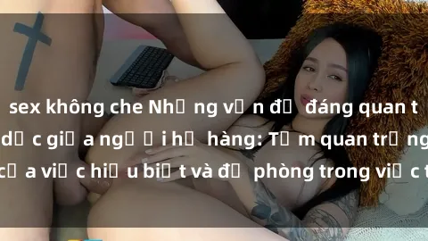 sex không che Những vấn đề đáng quan tâm về quan hệ tình dục giữa người họ hàng: Tầm quan trọng của việc hiểu biết và đề phòng trong việc tiếp xúc trong gia đình.