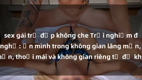 sex gái trẻ đẹp không che Trải nghiệm độc đáo tại sex nhà nghỉ: ẩn mình trong không gian lãng mạn, thoải mái và không gian riêng tư để khuấy động tình ái.