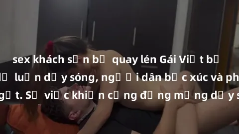 sex khách sạn bị quay lén Gái Việt bị lộ clip sex khiến dư luận dậy sóng, người dân bức xúc và phản đối gay gắt. Sự việc khiến cộng đồng mạng dậy sóng và yêu cầu xử lý nghiêm ngặt.
