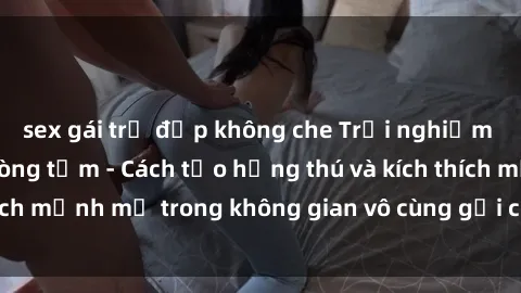 sex gái trẻ đẹp không che Trải nghiệm mới lạ với sex phòng tắm - Cách tạo hứng thú và kích thích mạnh mẽ trong không gian vô cùng gợi cảm và lãng mạn