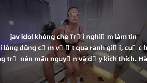 jav idol không che Trải nghiệm làm tình ngoài đường: Khi lòng dũng cảm vượt qua ranh giới, cuộc hẹn nơi công cộng trở nên mãn nguyện và đầy kích thích. Hành vi nguy hiểm, nhưng cũng tạo nên cảm giác m