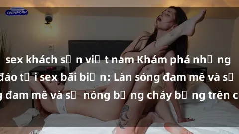 sex khách sạn việt nam Khám phá những trải nghiệm độc đáo tại sex bãi biển: Làn sóng đam mê và sự nóng bỏng cháy bỏng trên cát trắng
