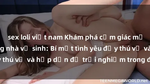sex loli việt nam Khám phá cảm giác mới mẻ với sex trong nhà vệ sinh: Bí mật tình yêu đầy thú vị và hấp dẫn để trải nghiệm trong đêm hôm nay!