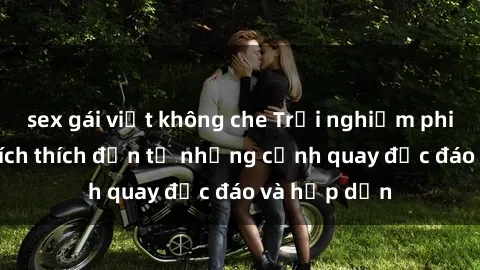 sex gái việt không che Trải nghiệm phim sex : Sự kích thích đến từ những cảnh quay độc đáo và hấp dẫn