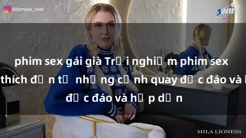 phim sex gái già Trải nghiệm phim sex : Sự kích thích đến từ những cảnh quay độc đáo và hấp dẫn