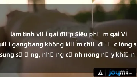 làm tình với gái đẹp Siêu phẩm gái Việt tham gia trong buổi gangbang không kiềm chế được lòng sung sướng, những cảnh nóng nảy khiến ai cũng phải mãn nhãn