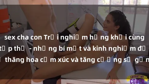 sex cha con Trải nghiệm hứng khởi cùng với việc làm tình tập thể - những bí mật và kinh nghiệm để thăng hoa cảm xúc và tăng cường sự gắn kết trong mối quan hệ