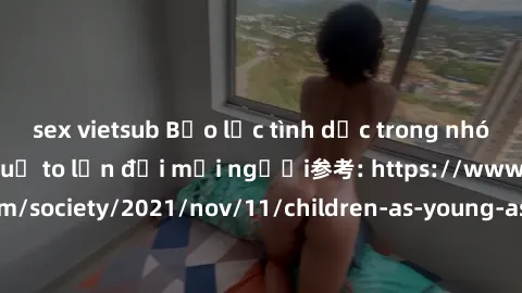 sex vietsub Bạo lực tình dục trong nhóm: nguy cơ và hậu quả to lớn đối mọi người参考: https://www.theguardian.com/society/2021/nov/11/children-as-young-as-four-are-being-sexually-abused-by-groups-in-uk-