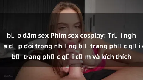 bạo dâm sex Phim sex cosplay: Trải nghiệm tuyệt vời của cặp đôi trong những bộ trang phục gợi cảm và kích thích