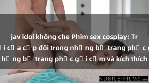 jav idol không che Phim sex cosplay: Trải nghiệm tuyệt vời của cặp đôi trong những bộ trang phục gợi cảm và kích thích