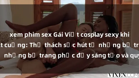 xem phim sex Gái Việt cosplay sexy khiến fan hâm mộ phát cuồng: Thử thách sức hút từ những bộ trang phục đầy sáng tạo và quyến rũ!
