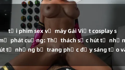 tải phim sex về máy Gái Việt cosplay sexy khiến fan hâm mộ phát cuồng: Thử thách sức hút từ những bộ trang phục đầy sáng tạo và quyến rũ!