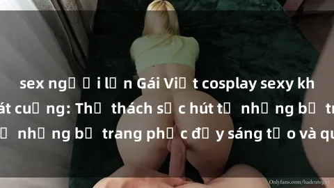 sex người lớn Gái Việt cosplay sexy khiến fan hâm mộ phát cuồng: Thử thách sức hút từ những bộ trang phục đầy sáng tạo và quyến rũ!