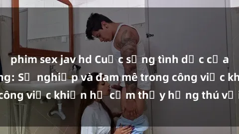 phim sex jav hd Cuộc sống tình dục của nhân viên văn phòng: Sự nghiệp và đam mê trong công việc khiến họ cảm thấy hứng thú với tình dục?