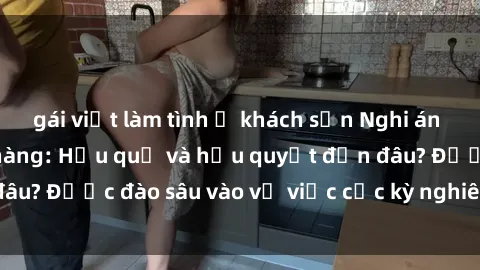 gái việt làm tình ở khách sạn Nghi án sex nhân viên nhà hàng: Hậu quả và hậu quyết đến đâu? Được đào sâu vào vụ việc cực kỳ nghiêm trọng này.