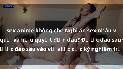 sex anime không che Nghi án sex nhân viên nhà hàng: Hậu quả và hậu quyết đến đâu? Được đào sâu vào vụ việc cực kỳ nghiêm trọng này.