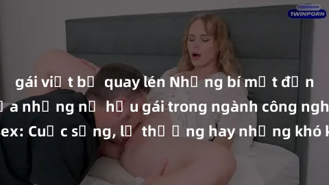 gái việt bị quay lén Những bí mật đằng sau cuộc sống của những nữ hầu gái trong ngành công nghiệp sex: Cuộc sống, lẽ thường hay những khó khăn mà họ phải đối mặt.