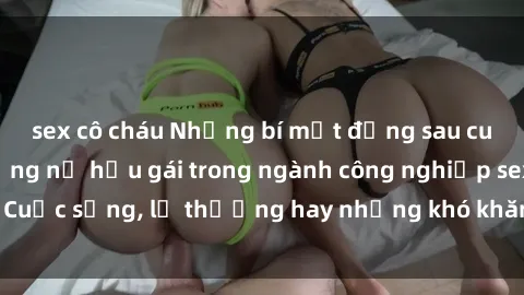 sex cô cháu Những bí mật đằng sau cuộc sống của những nữ hầu gái trong ngành công nghiệp sex: Cuộc sống, lẽ thường hay những khó khăn mà họ phải đối mặt.