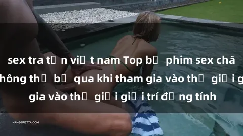 sex tra tấn việt nam Top bộ phim sex châu âu nổi tiếng không thể bỏ qua khi tham gia vào thế giới giải trí đồng tính