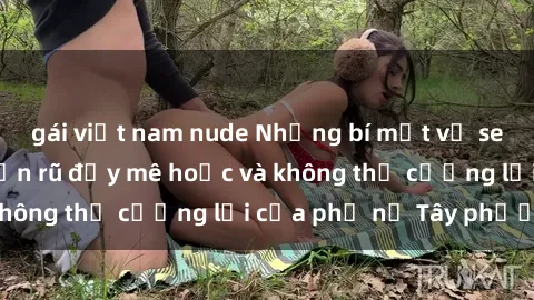 gái việt nam nude Những bí mật về sex gái Tây: Sự quyến rũ đầy mê hoặc và không thể cưỡng lại của phụ nữ Tây phương