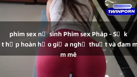 phim sex nữ sinh Phim sex Pháp - Sự kết hợp hoàn hảo giữa nghệ thuật và đam mê