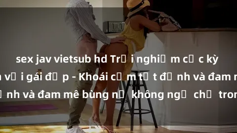 sex jav vietsub hd Trải nghiệm cực kỳ thú vị khi làm tình với gái đẹp - Khoái cảm tột đỉnh và đam mê bùng nổ không ngờ chỉ trong một đêm!
