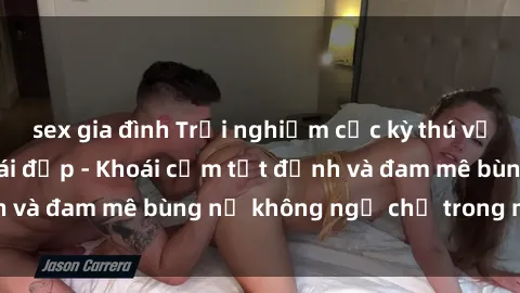 sex gia đình Trải nghiệm cực kỳ thú vị khi làm tình với gái đẹp - Khoái cảm tột đỉnh và đam mê bùng nổ không ngờ chỉ trong một đêm!