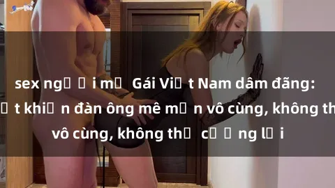 sex người mỹ Gái Việt Nam dâm đãng: Những bí quyết khiến đàn ông mê mẩn vô cùng, không thể cưỡng lại