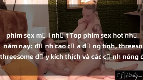 phim sex mới nhất Top phim sex hot nhất không thể bỏ lỡ năm nay: đỉnh cao của đồng tính, threesome đầy kích thích và các cảnh nóng đang gây sốt!