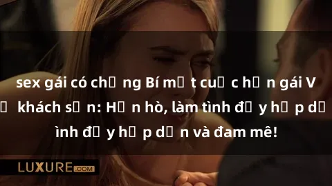 sex gái có chồng Bí mật cuộc hẹn gái Việt lần đầu ở khách sạn: Hẹn hò, làm tình đầy hấp dẫn và đam mê!