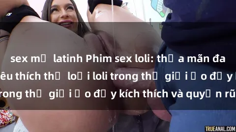 sex mỹ latinh Phim sex loli: thỏa mãn đam mê của người yêu thích thể loại loli trong thế giới ảo đầy kích thích và quyến rũ.