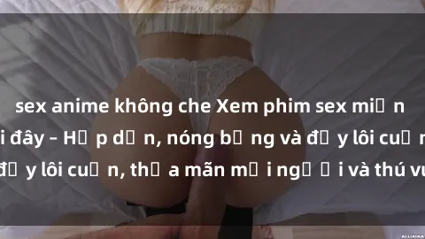 sex anime không che Xem phim sex miễn phí online ngay tại đây – Hấp dẫn, nóng bỏng và đầy lôi cuốn, thỏa mãn mọi người và thú vui của bạn!