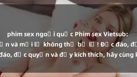 phim sex ngoại quốc Phim sex Vietsub: Trải nghiệm hấp dẫn và mới lạ không thể bỏ lỡ! Độc đáo, độc quyền và đầy kích thích, hãy cùng khám phá ngay!
