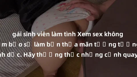 gái sinh viên làm tình Xem sex không che HD miễn phí đảm bảo sẽ làm bạn thỏa mãn tưởng tượng và nhu cầu tình dục. Hãy thưởng thức những cảnh quay hấp dẫn và mãnh liệt ngay bây giờ!