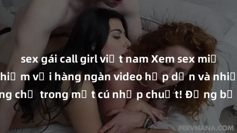 sex gái call girl việt nam Xem sex miễn phí: Cùng trải nghiệm với hàng ngàn video hấp dẫn và nhiều thể loại đa dạng chỉ trong một cú nhấp chuột! Đừng bỏ lỡ cơ hội thưởng thức tuyệt vời này ngay hôm na