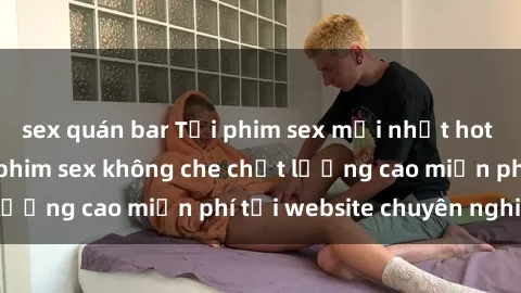 sex quán bar Tải phim sex mới nhất hot nhất - Xem và tải phim sex không che chất lượng cao miễn phí tại website chuyên nghiệp.