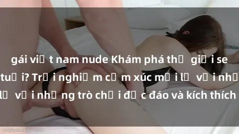 gái việt nam nude Khám phá thế giới sex trực tuyến: Hơn tuổi? Trải nghiệm cảm xúc mới lạ với những trò chơi độc đáo và kích thích người lớn