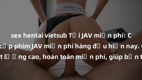 sex hentai vietsub Tải JAV miễn phí: Các trang web cung cấp phim JAV miễn phí hàng đầu hiện nay. Các tác phẩm chất lượng cao, hoàn toàn miễn phí, giúp bạn thỏa mãn niềm đam mê mà không tốn kém.