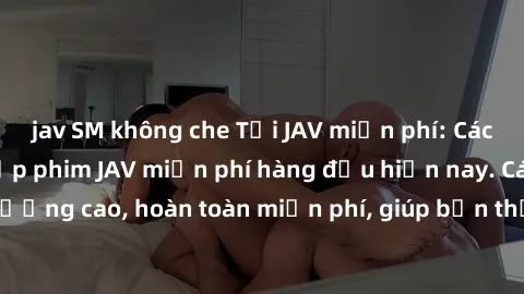 jav SM không che Tải JAV miễn phí: Các trang web cung cấp phim JAV miễn phí hàng đầu hiện nay. Các tác phẩm chất lượng cao, hoàn toàn miễn phí, giúp bạn thỏa mãn niềm đam mê mà không tốn kém.