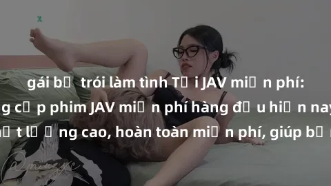 gái bị trói làm tình Tải JAV miễn phí: Các trang web cung cấp phim JAV miễn phí hàng đầu hiện nay. Các tác phẩm chất lượng cao, hoàn toàn miễn phí, giúp bạn thỏa mãn niềm đam mê mà không tốn kém.