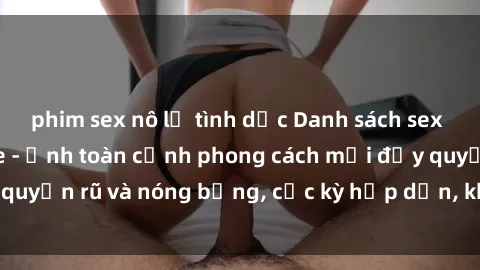 phim sex nô lệ tình dục Danh sách sex Việt Nam không che - Ảnh toàn cảnh phong cách mới đầy quyến rũ và nóng bỏng, cực kỳ hấp dẫn, không thể bỏ qua!