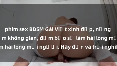 phim sex BDSM Gái Việt xinh đẹp, nồng nàn làm tình say đắm không gian, đảm bảo sẽ làm hài lòng mọi người. Hãy đến và trải nghiệm ngay!