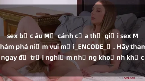 sex bắc âu Mở cánh cửa thế giới sex MILF Việt Nam để khám phá niềm vui mới_ENCODE_. Hãy tham gia ngay để trải nghiệm những khoảnh khắc đầy kích thích và đam mê.