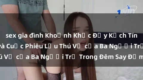 sex gia đình Khoảnh Khắc Đầy Kịch Tính: Sex  Việt Nam và Cuộc Phiêu Lưu Thú Vị của Ba Người Trẻ Trong Đêm Say Đắm